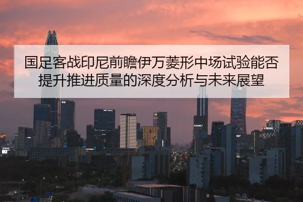 国足客战印尼前瞻伊万菱形中场试验能否提升推进质量的深度分析与未来展望
