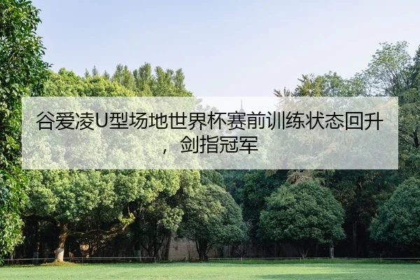 谷爱凌U型场地世界杯赛前训练状态回升，剑指冠军