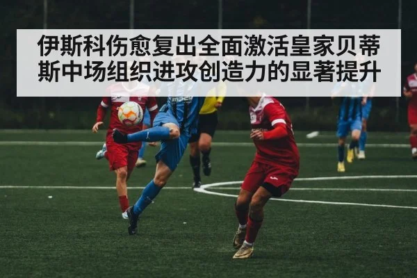 伊斯科伤愈复出全面激活皇家贝蒂斯中场组织进攻创造力的显著提升