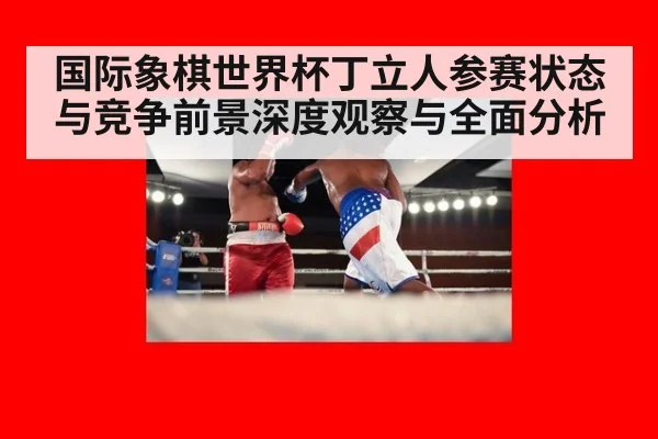 国际象棋世界杯丁立人参赛状态与竞争前景深度观察与全面分析